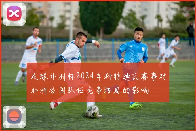 足球非洲杯2024年科特迪瓦赛事对非洲各国队伍竞争格局的影响